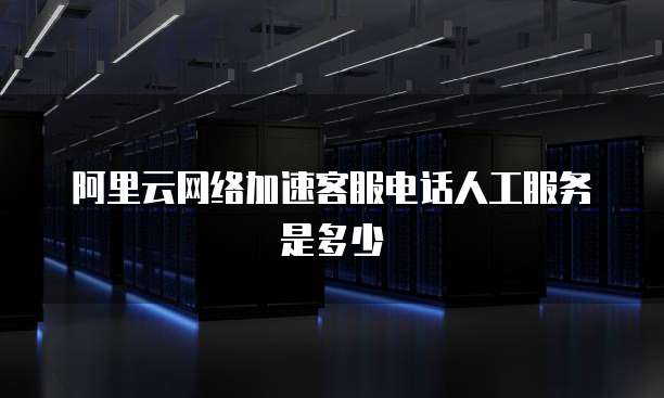 阿里云网络加速客服电话人工服务是多少
