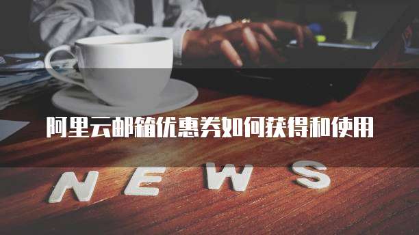阿里云邮箱优惠券如何获得和使用