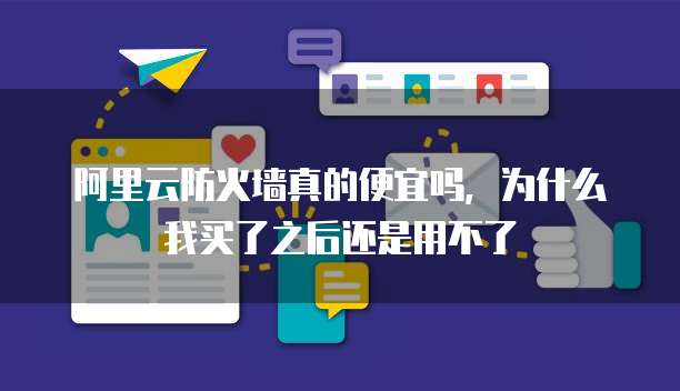 阿里云防火墙真的便宜吗,为什么我买了之后还是用不了