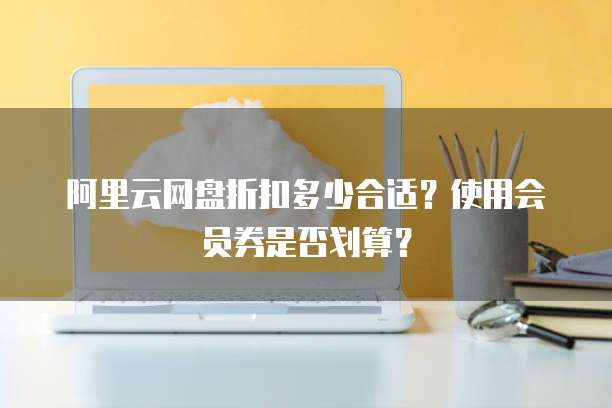 阿里云网盘折扣多少合适?使用会员券是否划算?
