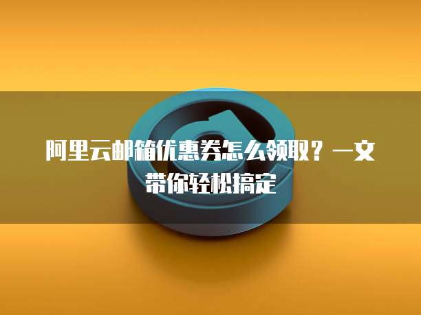 阿里云邮箱优惠券怎么领取？一文带你轻松搞定