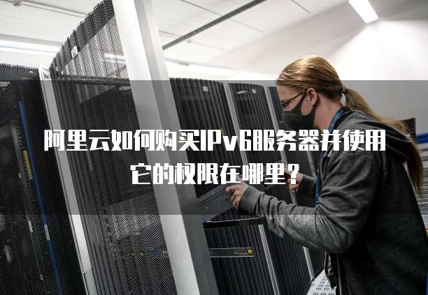 阿里云如何购买IPv6服务器并使用它的权限在哪里?