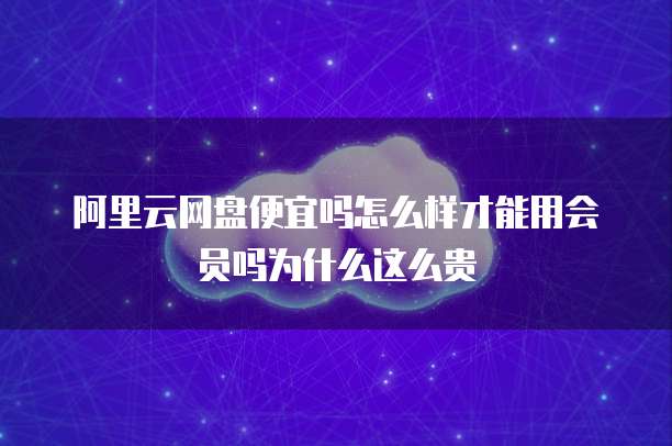 阿里云网盘便宜吗怎么样才能用会员吗为什么这么贵