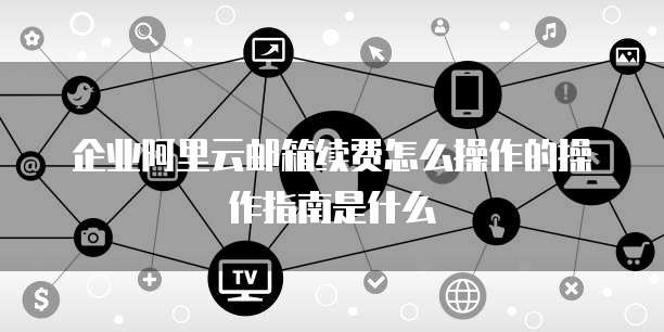 企业阿里云邮箱续费怎么操作的操作指南是什么