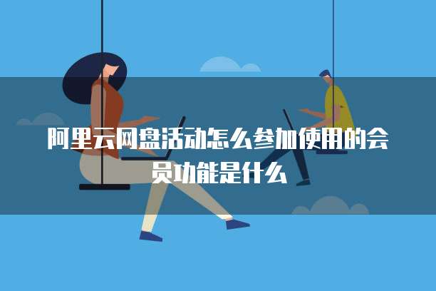 阿里云网盘活动怎么参加使用的会员功能是什么