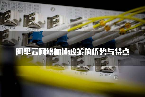阿里云网络加速政策的优势与特点