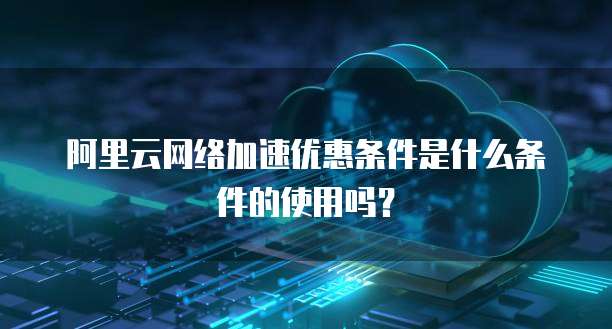 阿里云网络加速优惠条件是什么条件的使用吗?