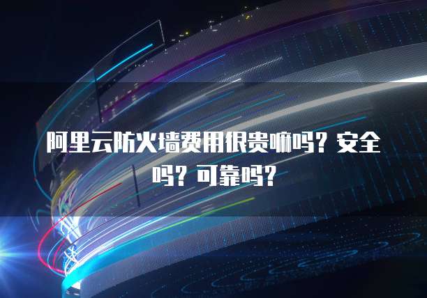 阿里云防火墙费用很贵嘛吗?安全吗?可靠吗?