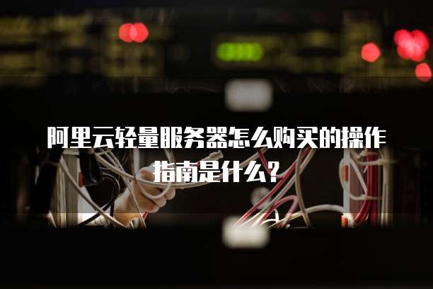阿里云轻量服务器怎么购买的操作指南是什么?