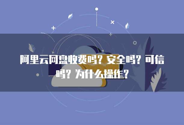 阿里云网盘收费吗?安全吗?可信吗?为什么操作?