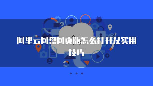阿里云网盘网页版怎么打开及实用技巧
