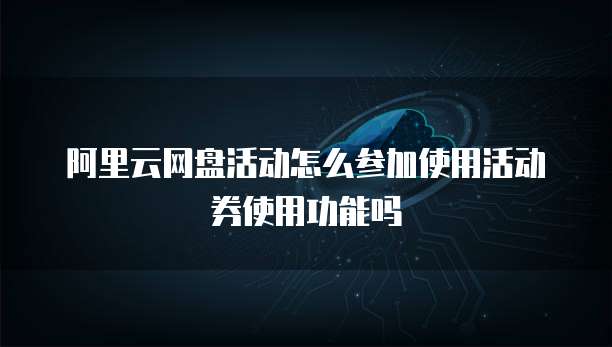 阿里云网盘活动怎么参加使用活动券使用功能吗