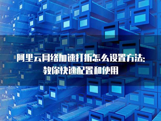 阿里云网络加速打折怎么设置方法:教你快速配置和使用