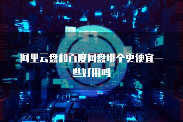 阿里云盘和百度网盘哪个更便宜一些好用吗
