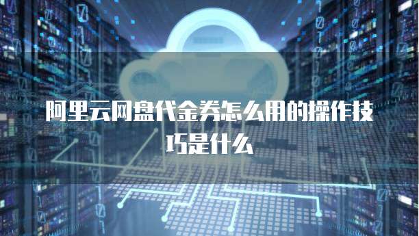 阿里云网盘代金券怎么用的操作技巧是什么