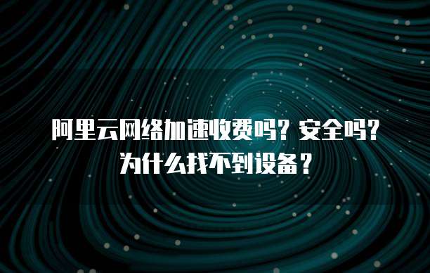 阿里云网络加速收费吗?安全吗?为什么找不到设备?