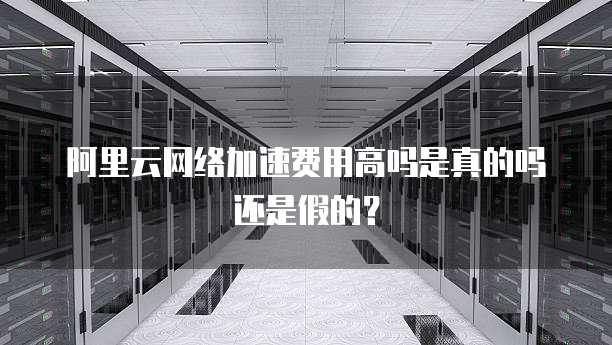 阿里云网络加速费用高吗是真的吗还是假的?