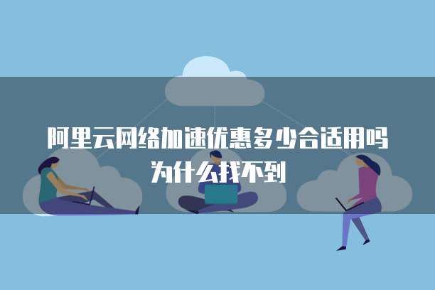 阿里云网络加速优惠多少合适用吗为什么找不到