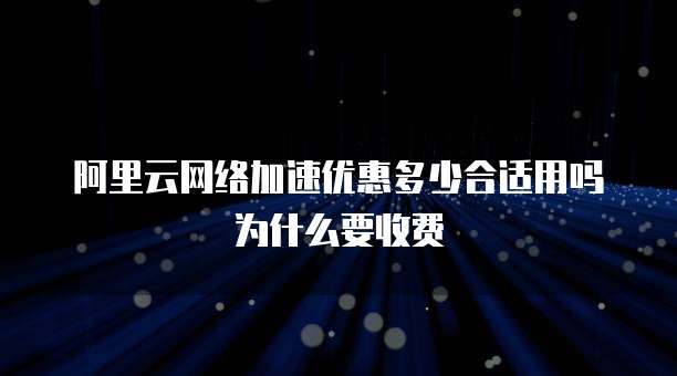 阿里云网络加速优惠多少合适用吗为什么要收费