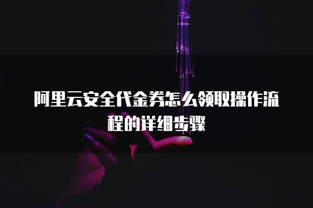 阿里云安全代金券怎么领取操作流程的详细步骤