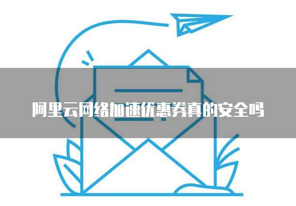 阿里云网络加速优惠券真的安全吗