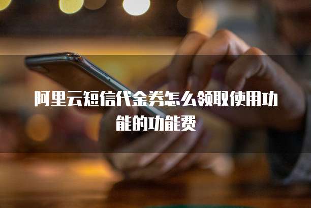 阿里云短信代金券怎么领取使用功能的功能费