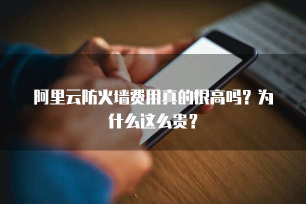 阿里云防火墙费用真的很高吗?为什么这么贵?