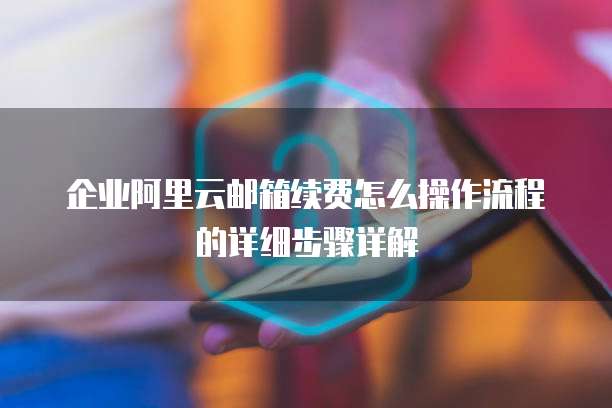 企业阿里云邮箱续费怎么操作流程的详细步骤详解