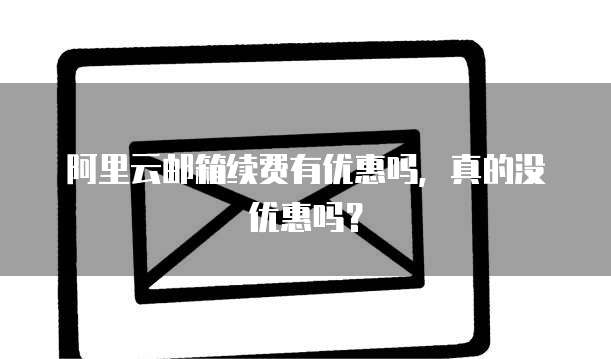 阿里云邮箱续费有优惠吗,真的没优惠吗?