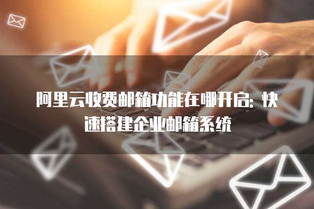阿里云收费邮箱功能在哪开启: 快速搭建企业邮箱系统