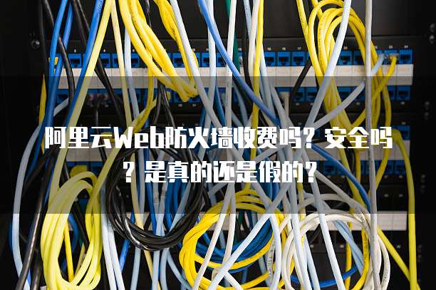 阿里云Web防火墙收费吗?安全吗?是真的还是假的?