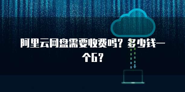 阿里云网盘需要收费吗?多少钱一个G?