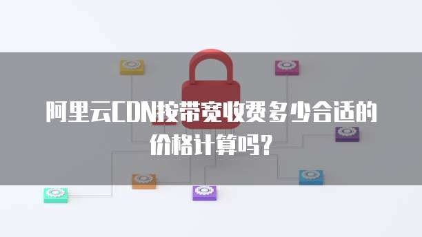 阿里云CDN按带宽收费多少合适的价格计算吗？