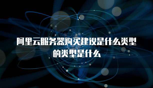 阿里云服务器购买建议是什么类型的类型是什么