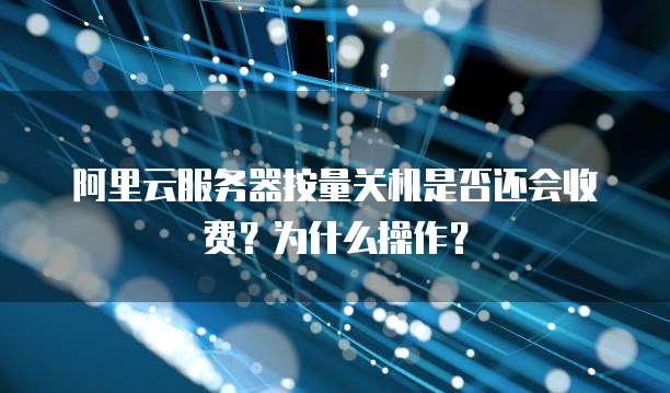 阿里云服务器按量关机是否还会收费?为什么操作?