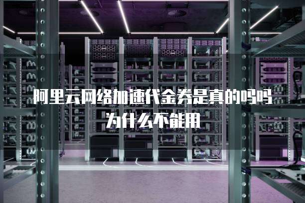 阿里云网络加速代金券是真的吗吗为什么不能用
