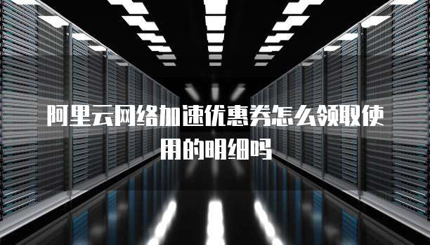 阿里云网络加速优惠券怎么领取使用的明细吗