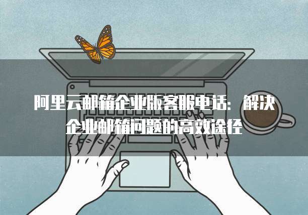 阿里云邮箱企业版客服电话:解决企业邮箱问题的高效途径
