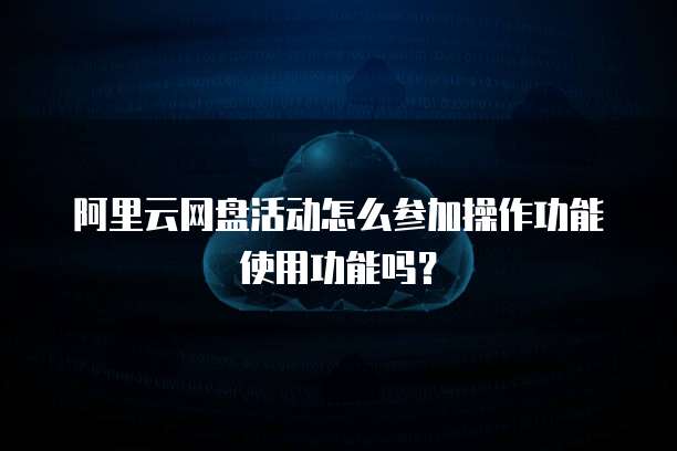 阿里云网盘活动怎么参加操作功能使用功能吗?