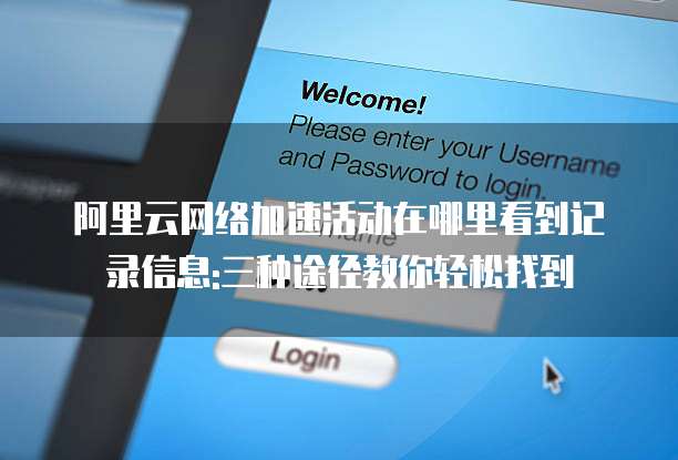 阿里云网络加速活动在哪里看到记录信息:三种途径教你轻松找到