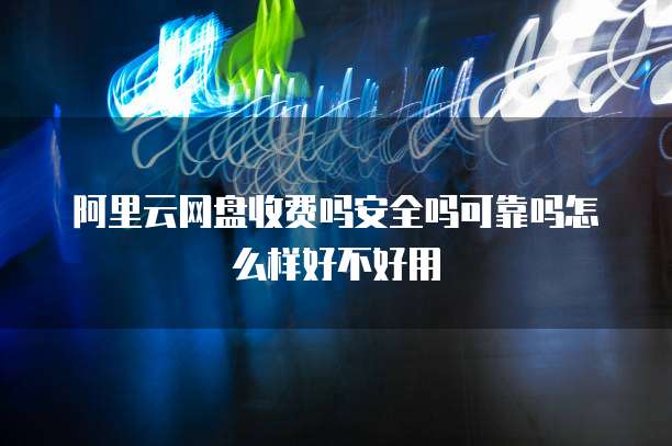 阿里云网盘收费吗安全吗可靠吗怎么样好不好用