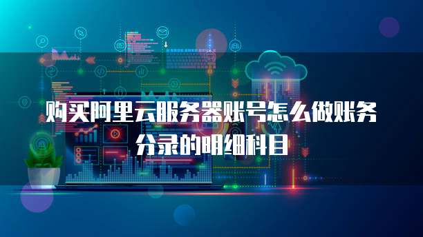 购买阿里云服务器账号怎么做账务分录的明细科目