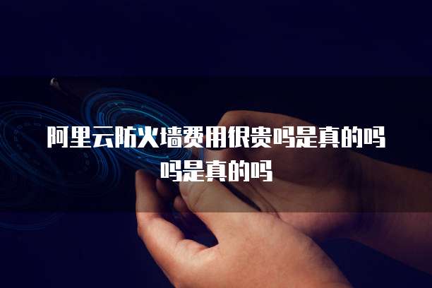 阿里云防火墙费用很贵吗是真的吗吗是真的吗
