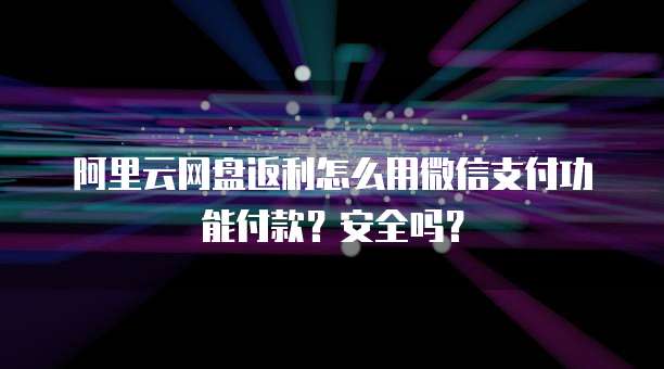 阿里云网盘返利怎么用微信支付功能付款?安全吗?