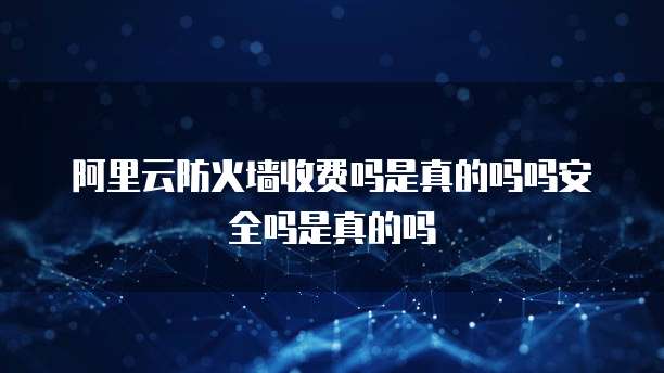 阿里云防火墙收费吗是真的吗吗安全吗是真的吗