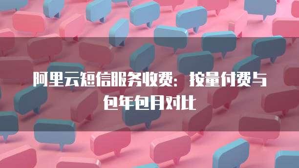 阿里云短信服务收费:按量付费与包年包月对比