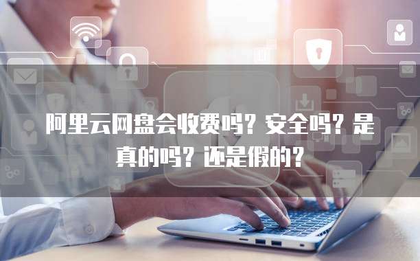 阿里云网盘会收费吗?安全吗?是真的吗?还是假的?