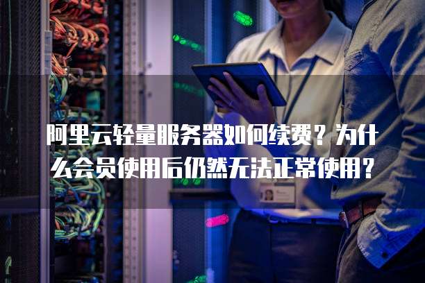 阿里云轻量服务器如何续费？为什么会员使用后仍然无法正常使用？