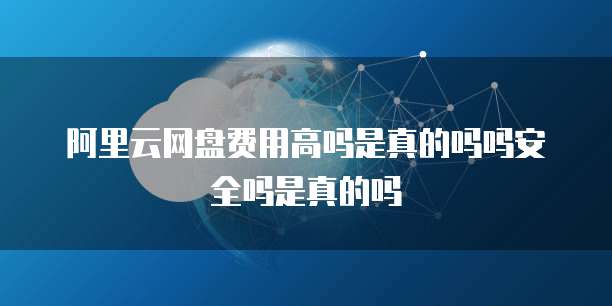 阿里云网盘费用高吗是真的吗吗安全吗是真的吗