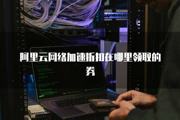 阿里云网络加速折扣在哪里领取的券